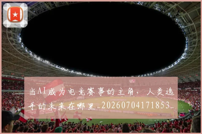当AI成为电竞赛事的主角，人类选手的未来在哪里_20260704171853_20260722155350