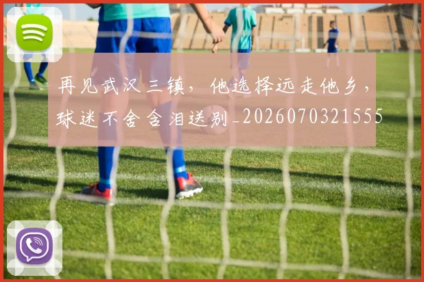 再见武汉三镇，他选择远走他乡，球迷不舍含泪送别_20260703215556