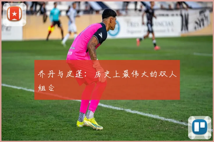 乔丹与皮蓬：历史上最伟大的双人组合