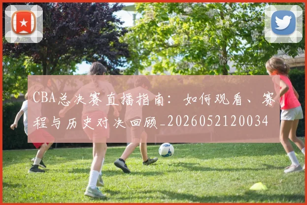 CBA总决赛直播指南:如何观看、赛程与历史对决回顾_20260521200342