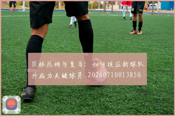 贝林厄姆与皇马:如何适应新球队并成为关键球员_20260710013850