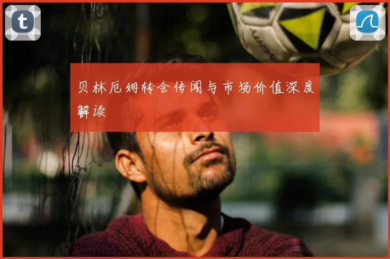 贝林厄姆转会传闻与市场价值深度解读