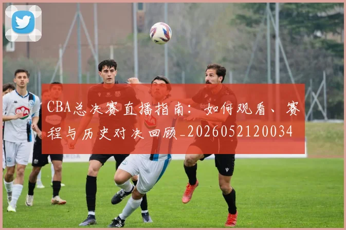 CBA总决赛直播指南:如何观看、赛程与历史对决回顾_20260521200342