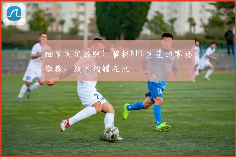 细节决定成败！解析NFL巨星的赛场微操，战术精髓在此