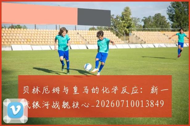 贝林厄姆与皇马的化学反应:新一代银河战舰核心_20260710013849