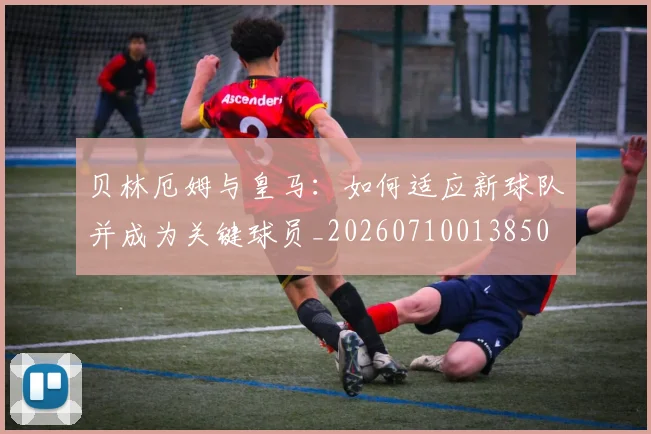 贝林厄姆与皇马:如何适应新球队并成为关键球员_20260710013850