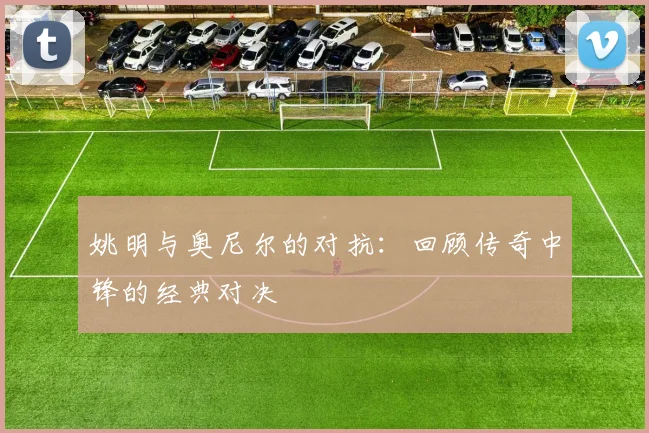 姚明与奥尼尔的对抗:回顾传奇中锋的经典对决