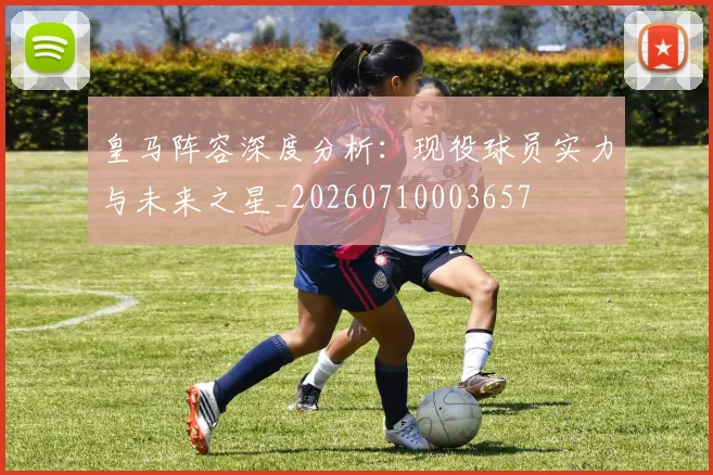 皇马阵容深度分析：现役球员实力与未来之星_20260710003657