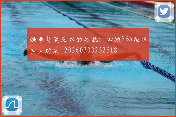 姚明与奥尼尔的对抗：回顾NBA经典巨人对决_20260703232518