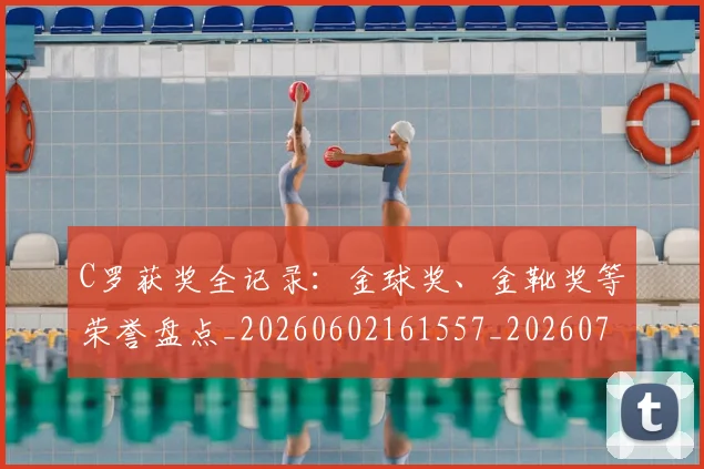 C罗获奖全记录:金球奖、金靴奖等荣誉盘点_20260602161557_20260712053101
