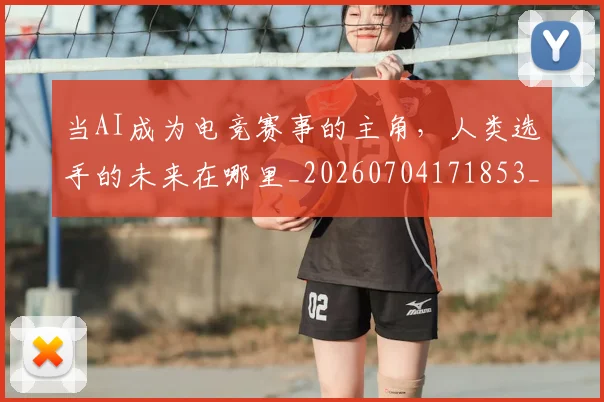 当AI成为电竞赛事的主角,人类选手的未来在哪里_20260704171853_20260722155350