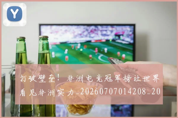 打破壁垒!非洲电竞冠军榜让世界看见非洲实力_20260707014208_20260723182140