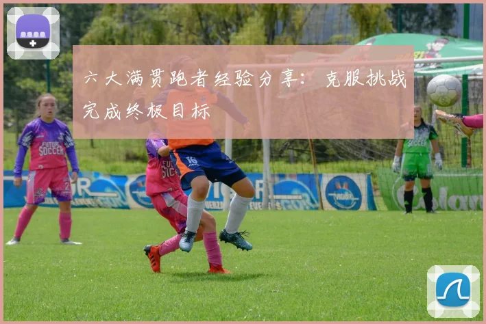 六大满贯跑者经验分享:克服挑战完成终极目标